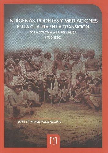Indigenas Poderes Y Mediaciones En La Guajira En La Transicion De La Colonia A La Republica (1750-1850)