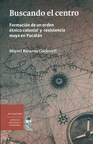 Buscando El Centro. Formacion De Un Orden Etnico Colonial Y Resistencia Maya En Yucatan