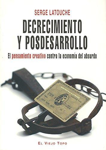 Decrecimiento Y Posdesarrollo. El Pensamiento Creativo Contra La Economia Del Absurdo