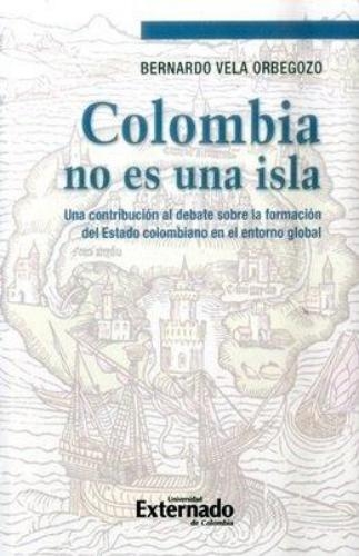 Colombia No Es Una Isla. Una Contribucion Al Debate Sobre La Formacion Del Estado Colombiano En El Entorno