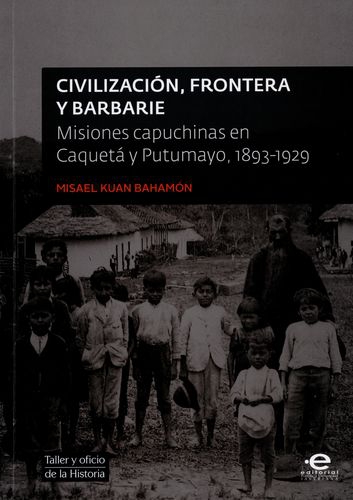 Civilizacion Frontera Y Barbarie. Misiones Capuchinas En Caqueta Y Putumayo 1893-1929